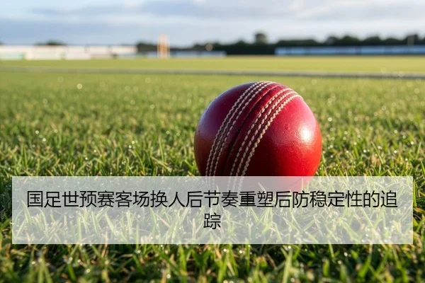 国足世预赛客场换人后节奏重塑后防稳定性的追踪
